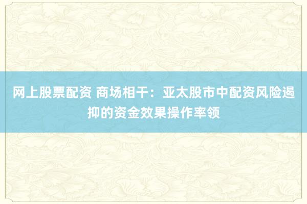 网上股票配资 商场相干：亚太股市中配资风险遏抑的资金效果操作率领