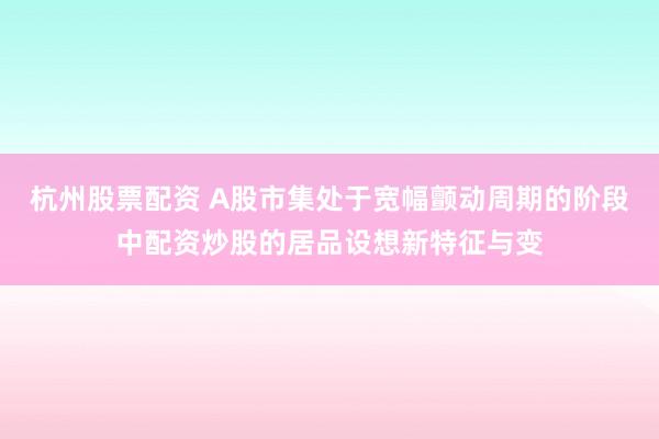 杭州股票配资 A股市集处于宽幅颤动周期的阶段中配资炒股的居品设想新特征与变