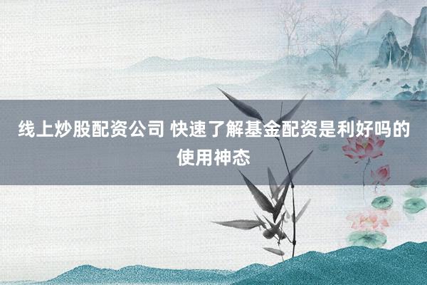 线上炒股配资公司 快速了解基金配资是利好吗的使用神态