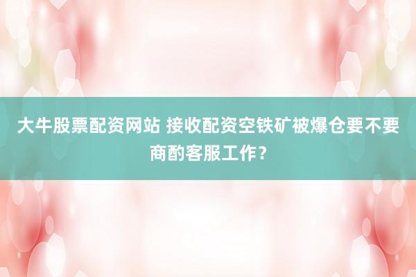 大牛股票配资网站 接收配资空铁矿被爆仓要不要商酌客服工作？