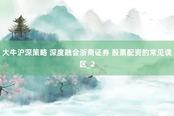 大牛沪深策略 深度融会浙商证券 股票配资的常见误区_2
