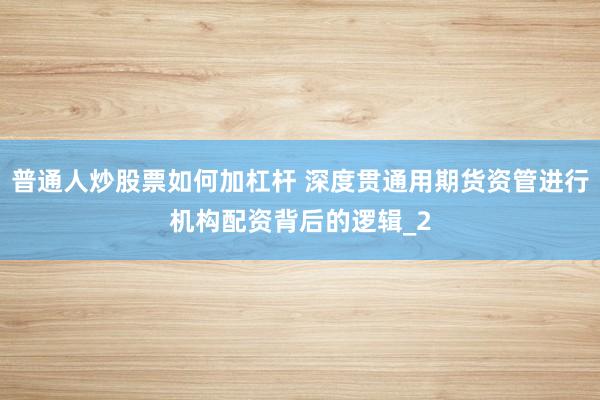 普通人炒股票如何加杠杆 深度贯通用期货资管进行机构配资背后的逻辑_2