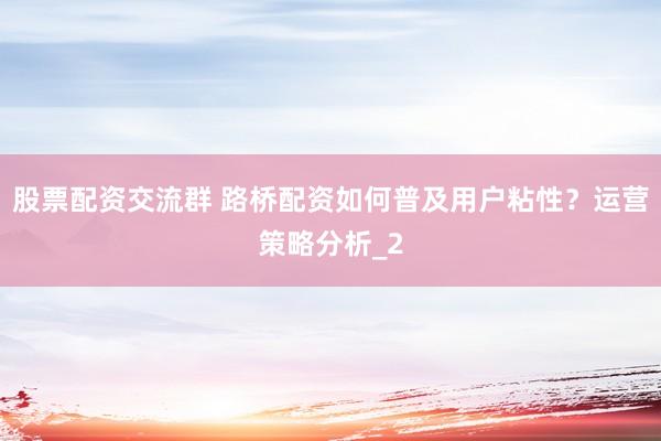 股票配资交流群 路桥配资如何普及用户粘性?运营策略分析_2