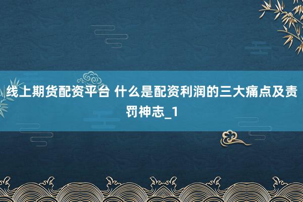线上期货配资平台 什么是配资利润的三大痛点及责罚神志_1