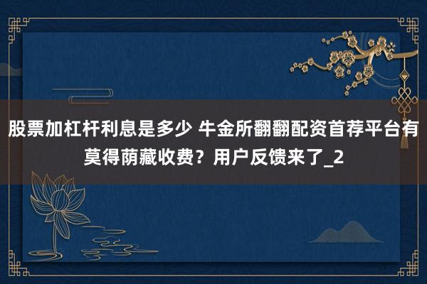 股票加杠杆利息是多少 牛金所翻翻配资首荐平台有莫得荫藏收费?用户反馈来了_2