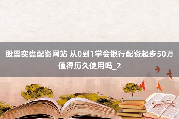 股票实盘配资网站 从0到1学会银行配资起步50万值得历久使用吗_2