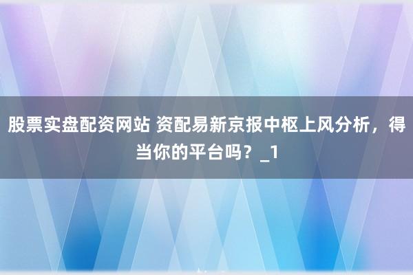 股票实盘配资网站 资配易新京报中枢上风分析,得当你的平台吗?_1