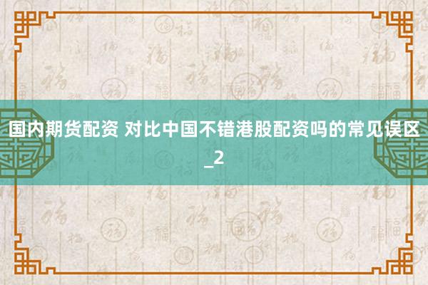 国内期货配资 对比中国不错港股配资吗的常见误区_2