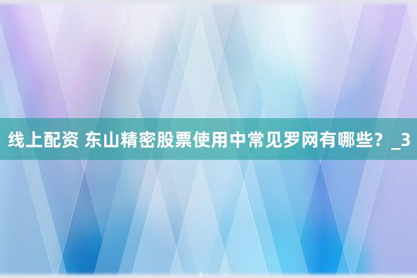 线上配资 东山精密股票使用中常见罗网有哪些?_3
