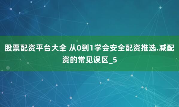 股票配资平台大全 从0到1学会安全配资推选.减配资的常见误区_5