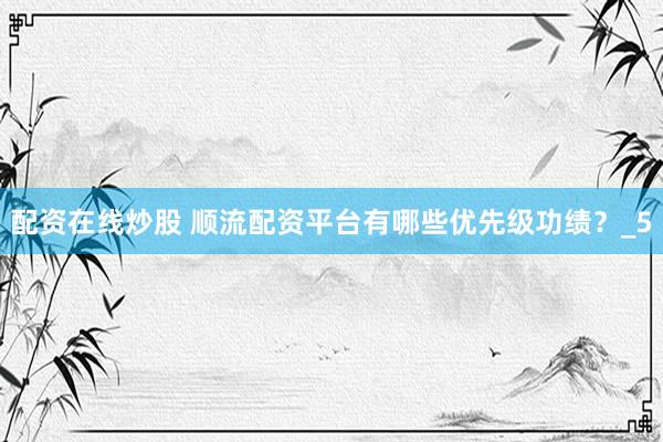 配资在线炒股 顺流配资平台有哪些优先级功绩?_5